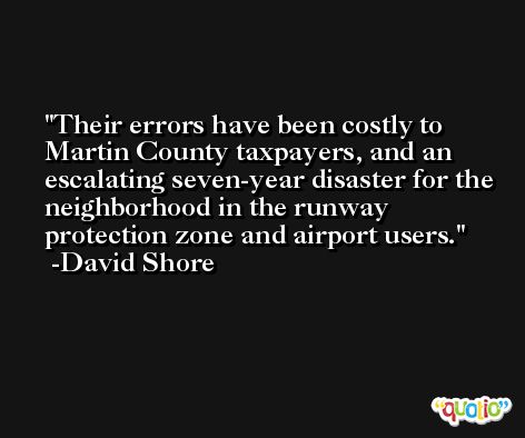 Their errors have been costly to Martin County taxpayers, and an escalating seven-year disaster for the neighborhood in the runway protection zone and airport users. -David Shore