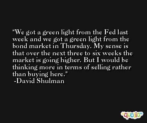 We got a green light from the Fed last week and we got a green light from the bond market in Thursday. My sense is that over the next three to six weeks the market is going higher. But I would be thinking more in terms of selling rather than buying here. -David Shulman