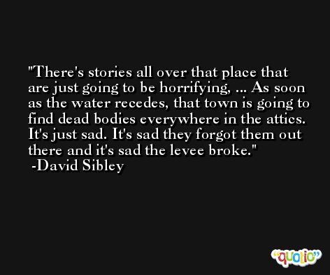 There's stories all over that place that are just going to be horrifying, ... As soon as the water recedes, that town is going to find dead bodies everywhere in the attics. It's just sad. It's sad they forgot them out there and it's sad the levee broke. -David Sibley
