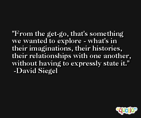 From the get-go, that's something we wanted to explore - what's in their imaginations, their histories, their relationships with one another, without having to expressly state it. -David Siegel