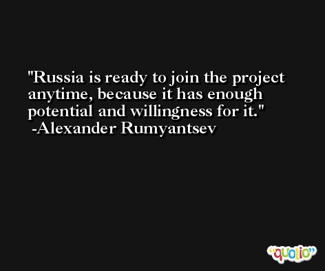 Russia is ready to join the project anytime, because it has enough potential and willingness for it. -Alexander Rumyantsev