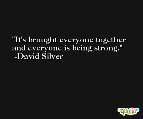 It's brought everyone together and everyone is being strong. -David Silver