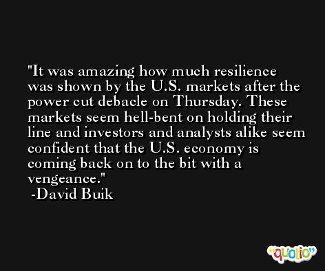 It was amazing how much resilience was shown by the U.S. markets after the power cut debacle on Thursday. These markets seem hell-bent on holding their line and investors and analysts alike seem confident that the U.S. economy is coming back on to the bit with a vengeance. -David Buik