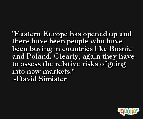 Eastern Europe has opened up and there have been people who have been buying in countries like Bosnia and Poland. Clearly, again they have to assess the relative risks of going into new markets. -David Simister