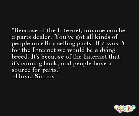 Because of the Internet, anyone can be a parts dealer. You've got all kinds of people on eBay selling parts. If it wasn't for the Internet we would be a dying breed. It's because of the Internet that it's coming back, and people have a source for parts. -David Simms