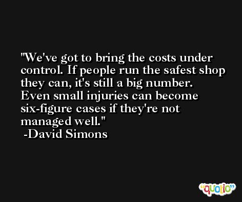 We've got to bring the costs under control. If people run the safest shop they can, it's still a big number. Even small injuries can become six-figure cases if they're not managed well. -David Simons
