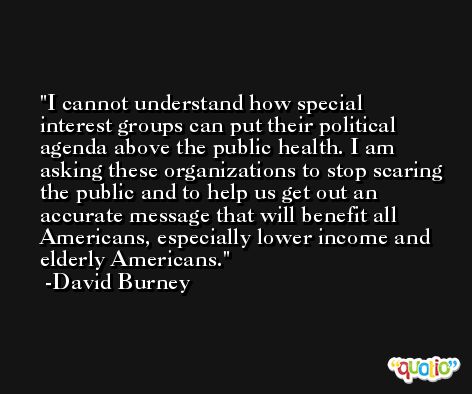 I cannot understand how special interest groups can put their political agenda above the public health. I am asking these organizations to stop scaring the public and to help us get out an accurate message that will benefit all Americans, especially lower income and elderly Americans. -David Burney