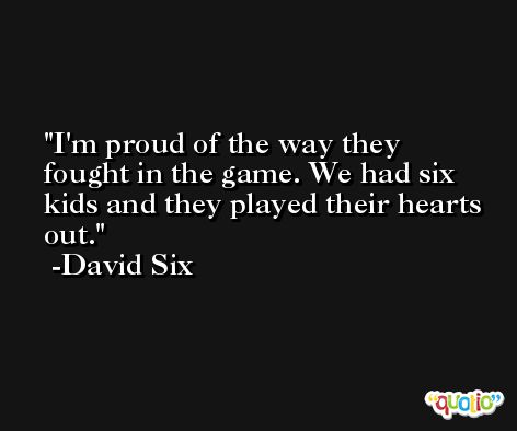 I'm proud of the way they fought in the game. We had six kids and they played their hearts out. -David Six