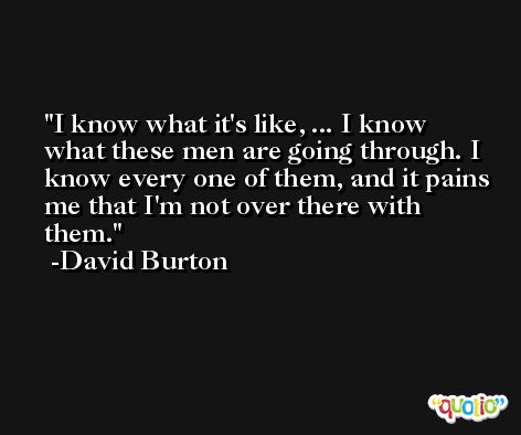 I know what it's like, ... I know what these men are going through. I know every one of them, and it pains me that I'm not over there with them. -David Burton