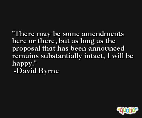 There may be some amendments here or there, but as long as the proposal that has been announced remains substantially intact, I will be happy. -David Byrne