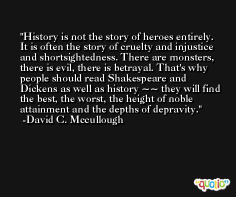 History is not the story of heroes entirely. It is often the story of cruelty and injustice and shortsightedness. There are monsters, there is evil, there is betrayal. That's why people should read Shakespeare and Dickens as well as history ~~ they will find the best, the worst, the height of noble attainment and the depths of depravity. -David C. Mccullough