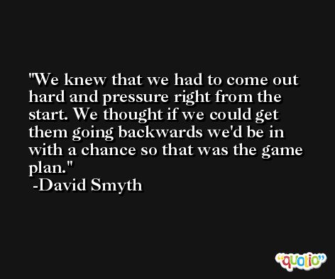 We knew that we had to come out hard and pressure right from the start. We thought if we could get them going backwards we'd be in with a chance so that was the game plan. -David Smyth