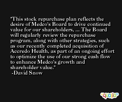This stock repurchase plan reflects the desire of Medco's Board to drive continued value for our shareholders, ... The Board will regularly review the repurchase program, along with other strategies, such as our recently completed acquisition of Accredo Health, as part of an ongoing effort to optimize the use of our strong cash flow to enhance Medco's growth and shareholder value. -David Snow