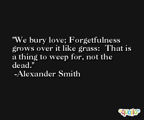 We bury love; Forgetfulness grows over it like grass:  That is a thing to weep for, not the dead. -Alexander Smith