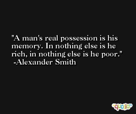 A man's real possession is his memory. In nothing else is he rich, in nothing else is he poor. -Alexander Smith