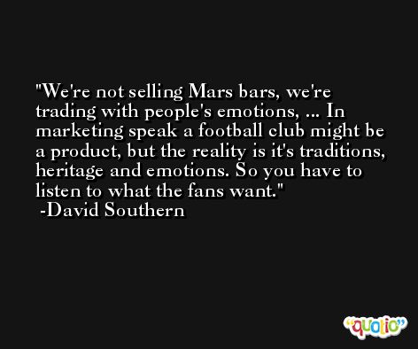 We're not selling Mars bars, we're trading with people's emotions, ... In marketing speak a football club might be a product, but the reality is it's traditions, heritage and emotions. So you have to listen to what the fans want. -David Southern