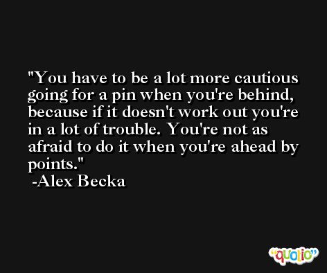You have to be a lot more cautious going for a pin when you're behind, because if it doesn't work out you're in a lot of trouble. You're not as afraid to do it when you're ahead by points. -Alex Becka