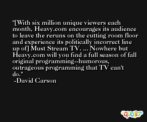[With six million unique viewers each month, Heavy.com encourages its audience to leave the reruns on the cutting room floor and experience its politically incorrect line up of] Must Stream TV. ... Nowhere but Heavy.com will you find a full season of fall original programming--humorous, outrageous programming that TV can't do. -David Carson