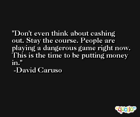 Don't even think about cashing out. Stay the course. People are playing a dangerous game right now. This is the time to be putting money in. -David Caruso