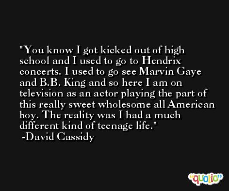 You know I got kicked out of high school and I used to go to Hendrix concerts. I used to go see Marvin Gaye and B.B. King and so here I am on television as an actor playing the part of this really sweet wholesome all American boy. The reality was I had a much different kind of teenage life. -David Cassidy