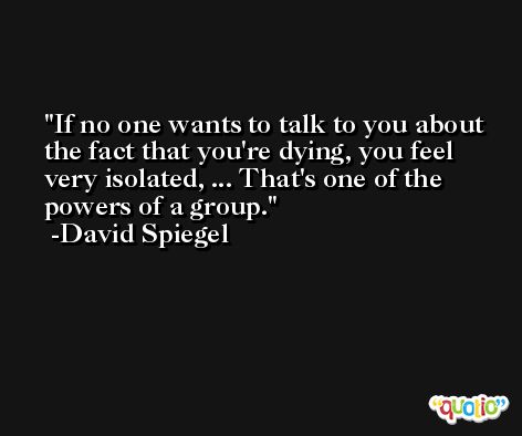 If no one wants to talk to you about the fact that you're dying, you feel very isolated, ... That's one of the powers of a group. -David Spiegel