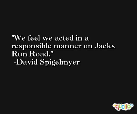 We feel we acted in a responsible manner on Jacks Run Road. -David Spigelmyer