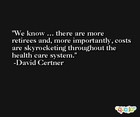 We know … there are more retirees and, more importantly, costs are skyrocketing throughout the health care system. -David Certner