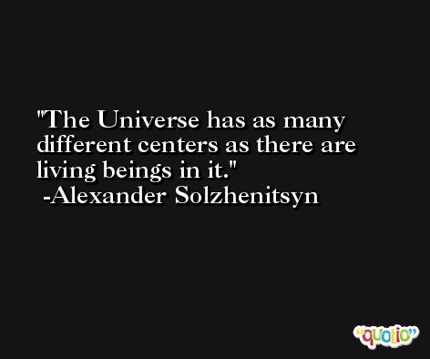 The Universe has as many different centers as there are living beings in it. -Alexander Solzhenitsyn