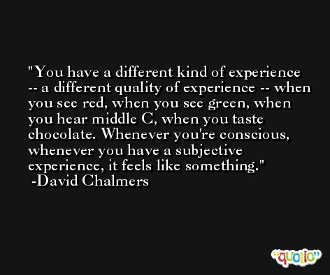 You have a different kind of experience -- a different quality of experience -- when you see red, when you see green, when you hear middle C, when you taste chocolate. Whenever you're conscious, whenever you have a subjective experience, it feels like something. -David Chalmers