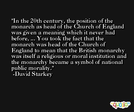In the 20th century, the position of the monarch as head of the Church of England was given a meaning which it never had before, ... You took the fact that the monarch was head of the Church of England to mean that the British monarchy was itself a religious or moral institution and the monarchy became a symbol of national public morality. -David Starkey