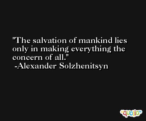 The salvation of mankind lies only in making everything the concern of all. -Alexander Solzhenitsyn