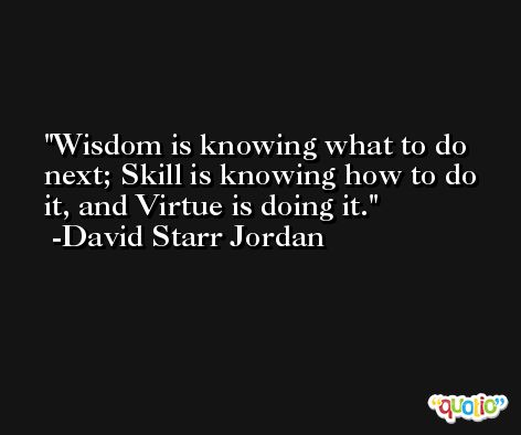 Wisdom is knowing what to do next; Skill is knowing how to do it, and Virtue is doing it. -David Starr Jordan