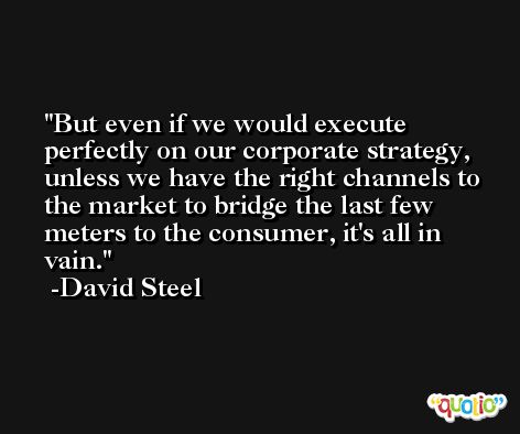 But even if we would execute perfectly on our corporate strategy, unless we have the right channels to the market to bridge the last few meters to the consumer, it's all in vain. -David Steel