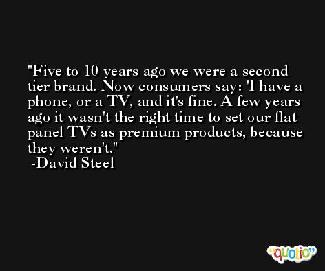 Five to 10 years ago we were a second tier brand. Now consumers say: 'I have a phone, or a TV, and it's fine. A few years ago it wasn't the right time to set our flat panel TVs as premium products, because they weren't. -David Steel