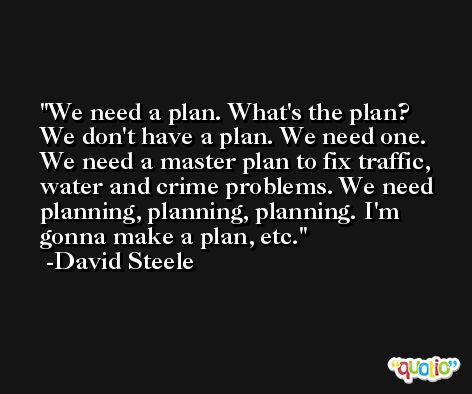 We need a plan. What's the plan? We don't have a plan. We need one. We need a master plan to fix traffic, water and crime problems. We need planning, planning, planning. I'm gonna make a plan, etc. -David Steele
