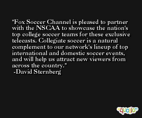 Fox Soccer Channel is pleased to partner with the NSCAA to showcase the nation's top college soccer teams for these exclusive telecasts. Collegiate soccer is a natural complement to our network's lineup of top international and domestic soccer events, and will help us attract new viewers from across the country. -David Sternberg