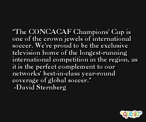 The CONCACAF Champions' Cup is one of the crown jewels of international soccer. We're proud to be the exclusive television home of the longest-running international competition in the region, as it is the perfect complement to our networks' best-in-class year-round coverage of global soccer. -David Sternberg