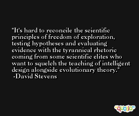 It's hard to reconcile the scientific principles of freedom of exploration, testing hypotheses and evaluating evidence with the tyrannical rhetoric coming from some scientific elites who want to squelch the teaching of intelligent design alongside evolutionary theory. -David Stevens