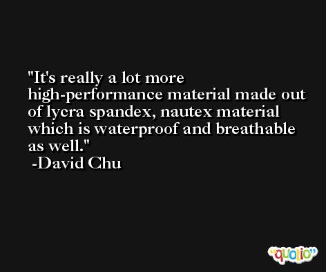It's really a lot more high-performance material made out of lycra spandex, nautex material which is waterproof and breathable as well. -David Chu