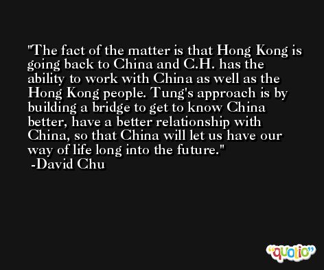 The fact of the matter is that Hong Kong is going back to China and C.H. has the ability to work with China as well as the Hong Kong people. Tung's approach is by building a bridge to get to know China better, have a better relationship with China, so that China will let us have our way of life long into the future. -David Chu