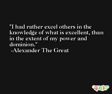 I had rather excel others in the knowledge of what is excellent, than in the extent of my power and dominion. -Alexander The Great