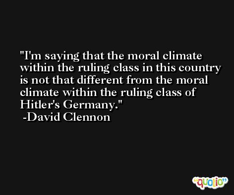 I'm saying that the moral climate within the ruling class in this country is not that different from the moral climate within the ruling class of Hitler's Germany. -David Clennon