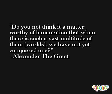 Do you not think it a matter worthy of lamentation that when there is such a vast multitude of them [worlds], we have not yet conquered one? -Alexander The Great