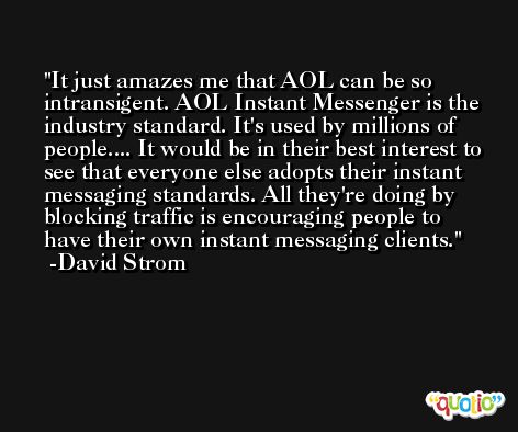 It just amazes me that AOL can be so intransigent. AOL Instant Messenger is the industry standard. It's used by millions of people.... It would be in their best interest to see that everyone else adopts their instant messaging standards. All they're doing by blocking traffic is encouraging people to have their own instant messaging clients. -David Strom