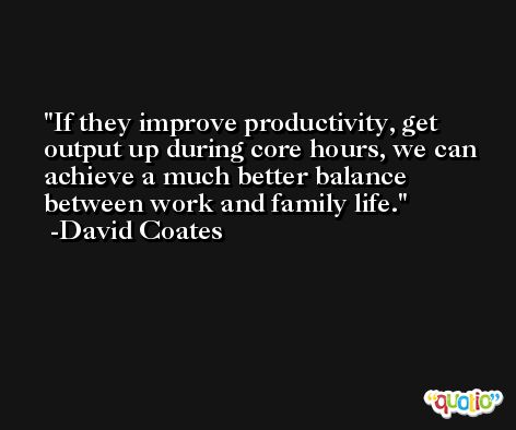 If they improve productivity, get output up during core hours, we can achieve a much better balance between work and family life. -David Coates