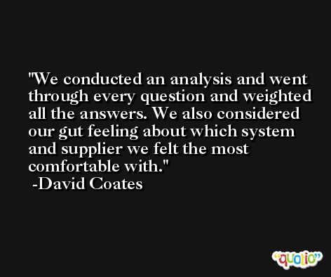 We conducted an analysis and went through every question and weighted all the answers. We also considered our gut feeling about which system and supplier we felt the most comfortable with. -David Coates