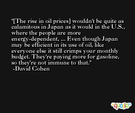 [The rise in oil prices] wouldn't be quite as calamitous in Japan as it would in the U.S., where the people are more energy-dependent, ... Even though Japan may be efficient in its use of oil, like everyone else it still crimps your monthly budget. They're paying more for gasoline, so they're not immune to that. -David Cohen