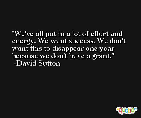 We've all put in a lot of effort and energy. We want success. We don't want this to disappear one year because we don't have a grant. -David Sutton