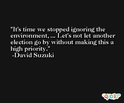 It's time we stopped ignoring the environment, ... Let's not let another election go by without making this a high priority. -David Suzuki