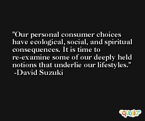 Our personal consumer choices have ecological, social, and spiritual consequences. It is time to re-examine some of our deeply held notions that underlie our lifestyles. -David Suzuki